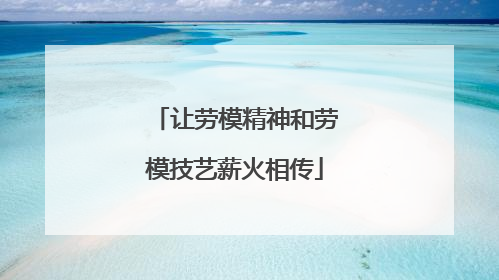让劳模精神和劳模技艺薪火相传
