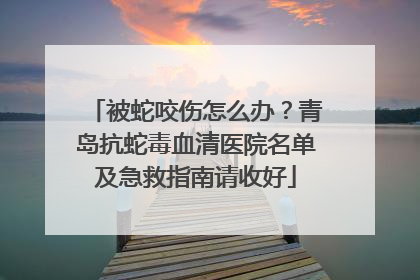 被蛇咬伤怎么办？青岛抗蛇毒血清医院名单及急救指南请收好