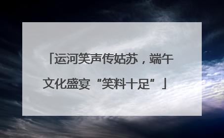运河笑声传姑苏，端午文化盛宴“笑料十足”