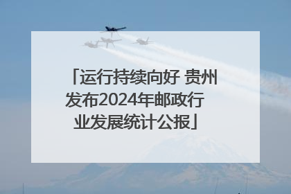 运行持续向好 贵州发布2024年邮政行业发展统计公报