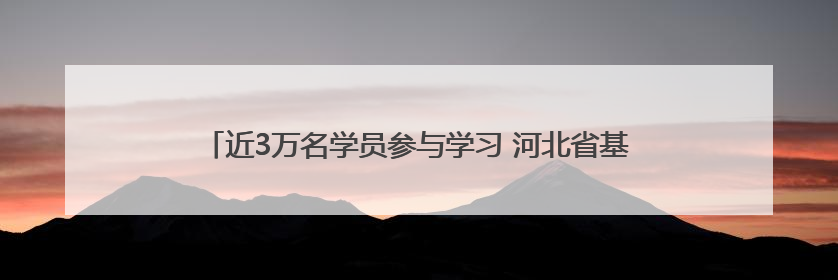 近3万名学员参与学习 河北省基层宣传骨干线上培训班顺利举办