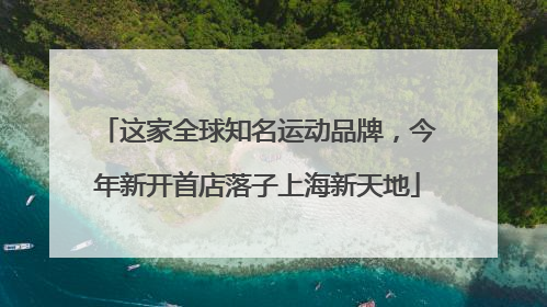 这家全球知名运动品牌，今年新开首店落子上海新天地