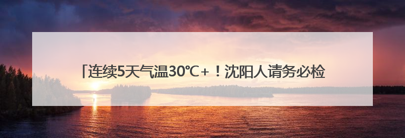 连续5天气温30℃+！沈阳人请务必检查自己的车，这些物品可能变“炸弹”！