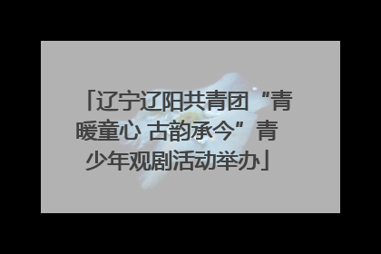 辽宁辽阳共青团“青暖童心 古韵承今”青少年观剧活动举办
