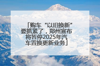 购车“以旧换新”要抓紧了，郑州宣布将暂停2025年汽车置换更新业务