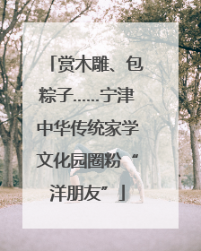 赏木雕、包粽子……宁津中华传统家学文化园圈粉“洋朋友”