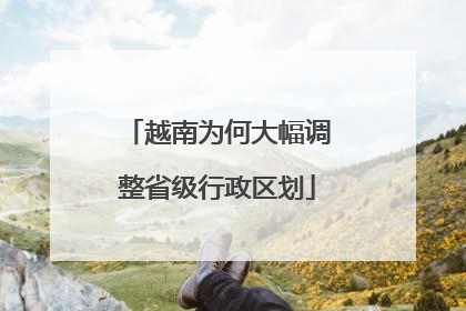 越南为何大幅调整省级行政区划