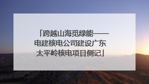 跨越山海觅绿能——电建核电公司建设广东太平岭核电项目侧记