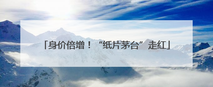 身价倍增！“纸片茅台”走红