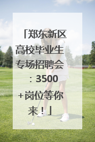 郑东新区高校毕业生专场招聘会：3500+岗位等你来！