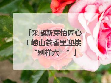 采撷新芽悟匠心！崂山茶香里迎接“别样六一”