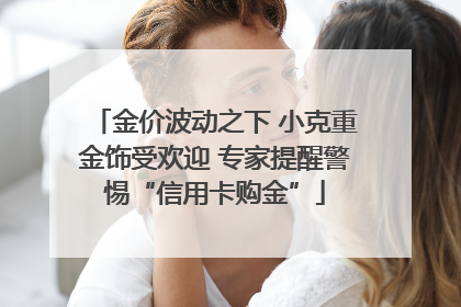 金价波动之下 小克重金饰受欢迎 专家提醒警惕“信用卡购金”