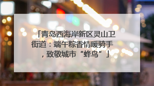 青岛西海岸新区灵山卫街道：端午粽香情暖骑手，致敬城市“蜂鸟”