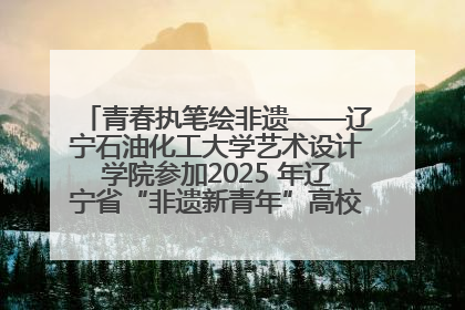 青春执笔绘非遗——辽宁石油化工大学艺术设计学院参加2025 年辽宁省“非遗新青年”高校优秀作品推荐活动