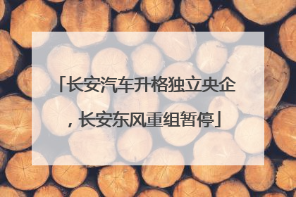 长安汽车升格独立央企，长安东风重组暂停