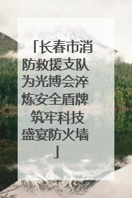长春市消防救援支队为光博会淬炼安全盾牌 筑牢科技盛宴防火墙