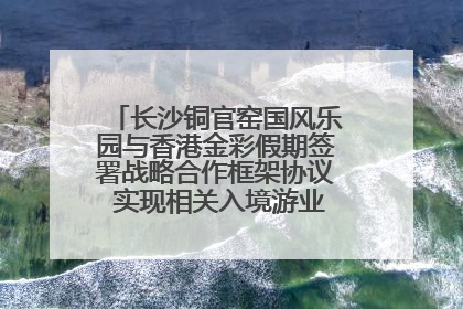 长沙铜官窑国风乐园与香港金彩假期签署战略合作框架协议 实现相关入境游业务增收超亿元