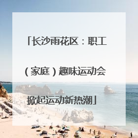 长沙雨花区：职工（家庭）趣味运动会掀起运动新热潮