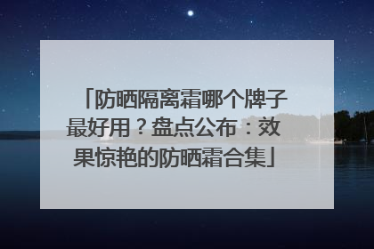 防晒隔离霜哪个牌子最好用？盘点公布：效果惊艳的防晒霜合集