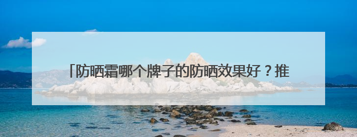 防晒霜哪个牌子的防晒效果好？推荐十款，伪素颜牛奶肌防黑必备