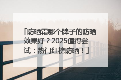 防晒霜哪个牌子的防晒效果好？2025值得尝试：热门红榜防晒！