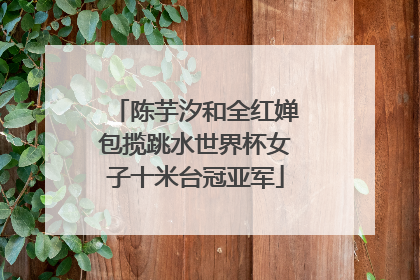 陈芋汐和全红婵包揽跳水世界杯女子十米台冠亚军