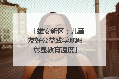 雄安新区：儿童友好公益践学地图彰显教育温度