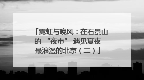 霓虹与晚风：在石景山的 “夜市” 遇见夏夜最浪漫的北京（二）