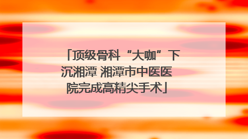 顶级骨科“大咖”下沉湘潭 湘潭市中医医院完成高精尖手术