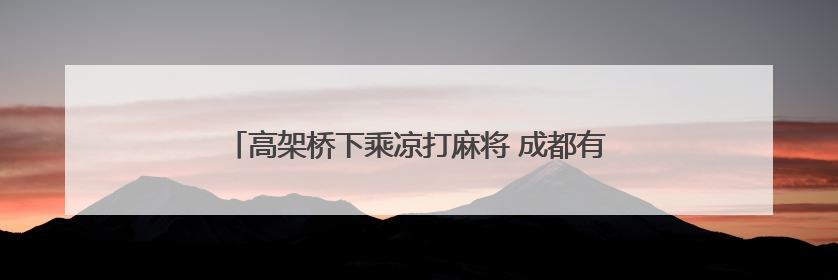 高架桥下乘凉打麻将 成都有一个现实版“QQ游戏大厅”