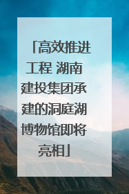 高效推进工程 湖南建投集团承建的洞庭湖博物馆即将亮相