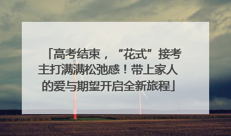 高考结束，“花式”接考主打满满松弛感！带上家人的爱与期望开启全新旅程