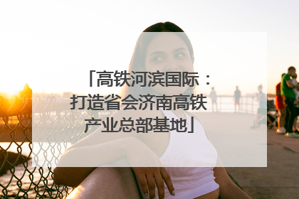 高铁河滨国际：打造省会济南高铁产业总部基地