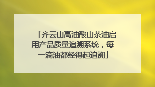 齐云山高油酸山茶油启用产品质量追溯系统，每一滴油都经得起追溯
