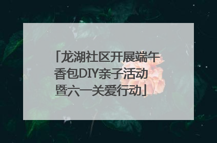 龙湖社区开展端午香包DIY亲子活动暨六一关爱行动