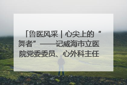 鲁医风采｜心尖上的“舞者”——记威海市立医院党委委员、心外科主任、主任医师景昊