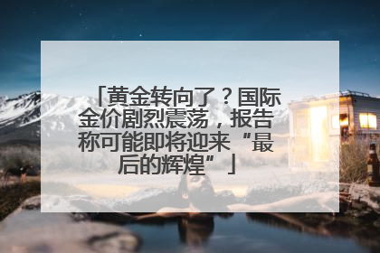 黄金转向了？国际金价剧烈震荡，报告称可能即将迎来“最后的辉煌”