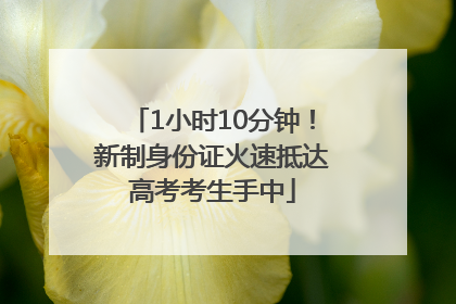 1小时10分钟！新制身份证火速抵达高考考生手中