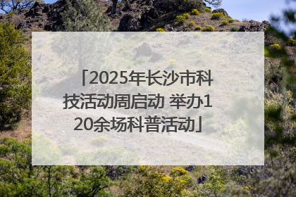 2025年长沙市科技活动周启动 举办120余场科普活动