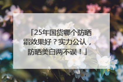 25年国货哪个防晒霜效果好？实力公认，防晒美白两不误！