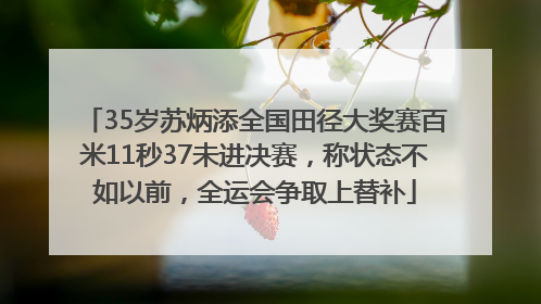 35岁苏炳添全国田径大奖赛百米11秒37未进决赛，称状态不如以前，全运会争取上替补